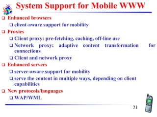 System Support for Mobile WWW
❑ Enhanced browsers
❑ client-aware support for mobility
❑ Proxies
❑ Client proxy: pre-fetching, caching, off-line use
❑ Network proxy: adaptive content transformation for
connections
❑ Client and network proxy
❑ Enhanced servers
❑ server-aware support for mobility
❑ serve the content in multiple ways, depending on client
capabilities
❑ New protocols/languages
❑ WAP/WML
21
 
