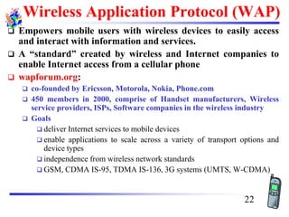 Wireless Application Protocol (WAP)
❑ Empowers mobile users with wireless devices to easily access
and interact with information and services.
❑ A “standard” created by wireless and Internet companies to
enable Internet access from a cellular phone
❑ wapforum.org:
❑ co-founded by Ericsson, Motorola, Nokia, Phone.com
❑ 450 members in 2000, comprise of Handset manufacturers, Wireless
service providers, ISPs, Software companies in the wireless industry
❑ Goals
❑ deliver Internet services to mobile devices
❑ enable applications to scale across a variety of transport options and
device types
❑ independence from wireless network standards
❑ GSM, CDMA IS-95, TDMA IS-136, 3G systems (UMTS, W-CDMA)
22
 