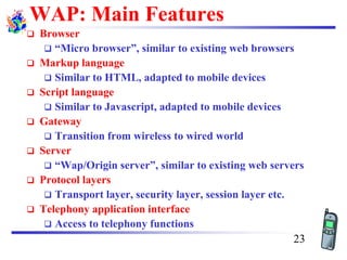 WAP: Main Features
❑ Browser
❑ “Micro browser”, similar to existing web browsers
❑ Markup language
❑ Similar to HTML, adapted to mobile devices
❑ Script language
❑ Similar to Javascript, adapted to mobile devices
❑ Gateway
❑ Transition from wireless to wired world
❑ Server
❑ “Wap/Origin server”, similar to existing web servers
❑ Protocol layers
❑ Transport layer, security layer, session layer etc.
❑ Telephony application interface
❑ Access to telephony functions
23
 