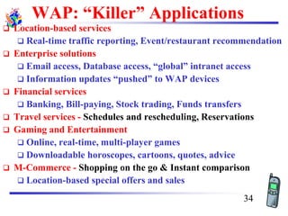 WAP: “Killer” Applications
❑ Location-based services
❑ Real-time traffic reporting, Event/restaurant recommendation
❑ Enterprise solutions
❑ Email access, Database access, “global” intranet access
❑ Information updates “pushed” to WAP devices
❑ Financial services
❑ Banking, Bill-paying, Stock trading, Funds transfers
❑ Travel services - Schedules and rescheduling, Reservations
❑ Gaming and Entertainment
❑ Online, real-time, multi-player games
❑ Downloadable horoscopes, cartoons, quotes, advice
❑ M-Commerce - Shopping on the go & Instant comparison
❑ Location-based special offers and sales
34
 