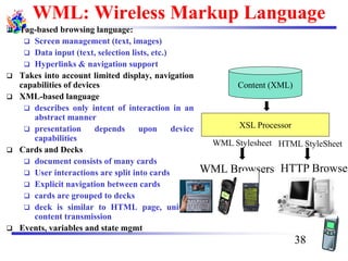 WML: Wireless Markup Language
❑ Tag-based browsing language:
❑ Screen management (text, images)
❑ Data input (text, selection lists, etc.)
❑ Hyperlinks & navigation support
❑ Takes into account limited display, navigation
capabilities of devices
❑ XML-based language
❑ describes only intent of interaction in an
abstract manner
❑ presentation depends upon device
capabilities
❑ Cards and Decks
❑ document consists of many cards
❑ User interactions are split into cards
❑ Explicit navigation between cards
❑ cards are grouped to decks
❑ deck is similar to HTML page, unit of
content transmission
❑ Events, variables and state mgmt
Content (XML)
XSL Processor
HTTP Browser
HTML StyleSheet
WML Browsers
WML Stylesheet
38
 