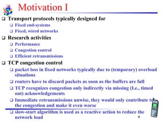 Motivation I
❑ Transport protocols typically designed for
❑ Fixed end-systems
❑ Fixed, wired networks
❑ Research activities
❑ Performance
❑ Congestion control
❑ Efficient retransmissions
❑ TCP congestion control
❑ packet loss in fixed networks typically due to (temporary) overload
situations
❑ routers have to discard packets as soon as the buffers are full
❑ TCP recognizes congestion only indirectly via missing (I.e., timed
out) acknowledgements
❑ Immediate retransmissions unwise, they would only contribute to
the congestion and make it even worse
❑ slow-start algorithm is used as a reactive action to reduce the
network load 4
 