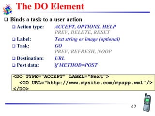 <DO TYPE="ACCEPT" LABEL="Next">
<GO URL="http://www.mysite.com/myapp.wml"/>
</DO>
The DO Element
❑ Binds a task to a user action
❑ Action type: ACCEPT, OPTIONS, HELP
PREV, DELETE, RESET
❑ Label: Text string or image (optional)
❑ Task: GO
PREV, REFRESH, NOOP
❑ Destination: URL
❑ Post data: if METHOD=POST
42
 