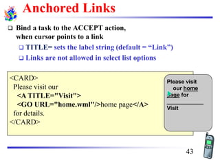 Anchored Links
❑ Bind a task to the ACCEPT action,
when cursor points to a link
❑ TITLE= sets the label string (default = “Link”)
❑ Links are not allowed in select list options
<CARD>
Please visit our
<A TITLE="Visit">
<GO URL="home.wml"/>home page</A>
for details.
</CARD>
Please visit
our home
page for
____________
Visit
43
 