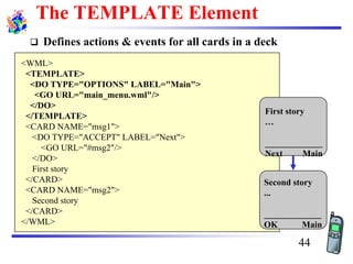 The TEMPLATE Element
❑ Defines actions & events for all cards in a deck
<WML>
<TEMPLATE>
<DO TYPE="OPTIONS" LABEL="Main">
<GO URL="main_menu.wml"/>
</DO>
</TEMPLATE>
<CARD NAME="msg1">
<DO TYPE="ACCEPT" LABEL="Next">
<GO URL="#msg2"/>
</DO>
First story
</CARD>
<CARD NAME="msg2">
Second story
</CARD>
</WML>
First story
…
_____________
Next Main
Second story
...
_____________
OK Main
44
 