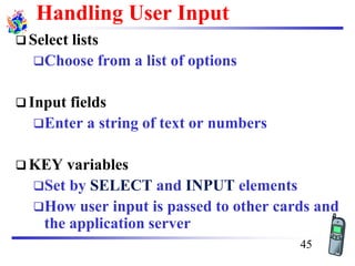 Handling User Input
❑ Select lists
❑Choose from a list of options
❑ Input fields
❑Enter a string of text or numbers
❑ KEY variables
❑Set by SELECT and INPUT elements
❑How user input is passed to other cards and
the application server
45
 
