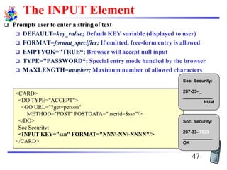 <CARD>
<DO TYPE="ACCEPT">
<GO URL="?get=person"
METHOD="POST" POSTDATA="userid=$ssn"/>
</DO>
Soc Security:
<INPUT KEY="ssn" FORMAT="NNN-NN-NNNN"/>
</CARD>
Soc. Security:
287-33- _
____________
NUM
Soc. Security:
287-33- 7629
____________
OK
The INPUT Element
❑ Prompts user to enter a string of text
❑ DEFAULT=key_value; Default KEY variable (displayed to user)
❑ FORMAT=format_specifier; If omitted, free-form entry is allowed
❑ EMPTYOK="TRUE“; Browser will accept null input
❑ TYPE="PASSWORD“; Special entry mode handled by the browser
❑ MAXLENGTH=number; Maximum number of allowed characters
47
 