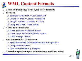 WML Content Formats
❑ Common interchange formats, for interoperability
❑ Formats:
❑ Business cards: IMC vCard standard
❑ Calendar: IMC vCalendar standard
❑ Images: WBMP (Wireless BitMaP)
❑ Compiled WML, WMLScript
❑ Newly defined formats:
❑ WML text and tokenized format
❑ WMLScript text and bytecode format
❑ WBMP image format
❑ Binary format for size reduction
❑ Bytecodes/tokens for common values and operators
❑ Compressed headers
❑ Data compression (e.g. images)
❑ General-purpose transport compression can still be applied
48
 