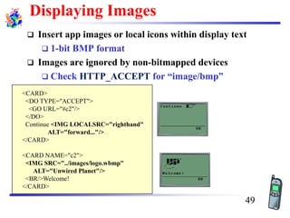 <CARD>
<DO TYPE="ACCEPT">
<GO URL="#c2"/>
</DO>
Continue <IMG LOCALSRC="righthand"
ALT="forward..."/>
</CARD>
<CARD NAME="c2">
<IMG SRC="../images/logo.wbmp"
ALT="Unwired Planet"/>
<BR/>Welcome!
</CARD>
Displaying Images
❑ Insert app images or local icons within display text
❑ 1-bit BMP format
❑ Images are ignored by non-bitmapped devices
❑ Check HTTP_ACCEPT for “image/bmp”
49
 