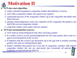 Motivation II
❑ TCP slow-start algorithm
❑ sender calculates/negotiates a congestion window threshold for a receiver
❑ start with a congestion window size equal to one segment
❑ exponential increase of the congestion window up to the congestion threshold, then
linear increase
❑ missing acknowledgement causes the reduction of the congestion threshold to one
half of the current congestion window
❑ congestion window starts again with one segment
❑ TCP fast retransmit/fast recovery
❑ TCP sends an acknowledgement only after receiving a packet
❑ if a sender receives several acknowledgements for the same packet, this is due to a
gap in received packets at the receiver
❑ It indicates that the receiver got all packets up to the gap and is actually receiving
packets, but some are missing (hence gap)
❑ Sender concludes that packet loss is not due to congestion, continue with current
congestion window (do not use slow-start), just retransmit all packets from
beginning of reported gap (go back N).
5
 