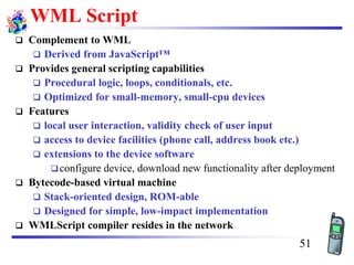 WML Script
❑ Complement to WML
❑ Derived from JavaScript™
❑ Provides general scripting capabilities
❑ Procedural logic, loops, conditionals, etc.
❑ Optimized for small-memory, small-cpu devices
❑ Features
❑ local user interaction, validity check of user input
❑ access to device facilities (phone call, address book etc.)
❑ extensions to the device software
❑configure device, download new functionality after deployment
❑ Bytecode-based virtual machine
❑ Stack-oriented design, ROM-able
❑ Designed for simple, low-impact implementation
❑ WMLScript compiler resides in the network
51
 