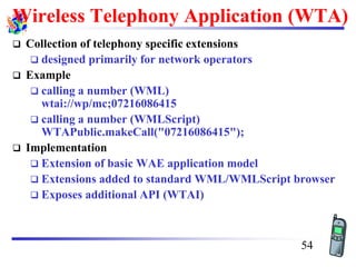 Wireless Telephony Application (WTA)
❑ Collection of telephony specific extensions
❑ designed primarily for network operators
❑ Example
❑ calling a number (WML)
wtai://wp/mc;07216086415
❑ calling a number (WMLScript)
WTAPublic.makeCall("07216086415");
❑ Implementation
❑ Extension of basic WAE application model
❑ Extensions added to standard WML/WMLScript browser
❑ Exposes additional API (WTAI)
54
 