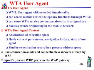 WTA User Agent
❑ WTA User Agent
❑ WML User agent with extended functionality
❑ can access mobile device’s telephony functions through WTAI
❑ can store WTA service content persistently in a repository
❑ handles events originating in the mobile network
❑ WTA User Agent Context
❑ Abstraction of execution space
❑ Holds current parameters, navigation history, state of user
agent
❑ Similar to activation record in a process address space
❑ Uses connection-mode and connectionless services offered by
WSP
❑ Specific, secure WDP ports on the WAP gateway
60
 