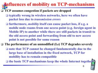 Influences of mobility on TCP-mechanisms
❑ TCP assumes congestion if packets are dropped
❑ typically wrong in wireless networks, here we often have
packet loss due to transmission errors
❑ furthermore, mobility itself can cause packet loss, if e.g. a
mobile node roams from one access point (e.g. foreign agent in
Mobile IP) to another while there are still packets in transit to
the old access point and forwarding from old to new access
point is not possible for some reason
❑ The performance of an unmodified (I.e) TCP degrades severely
❑ note that TCP cannot be changed fundamentally due to the
large base of installation in the fixed network, TCP for
mobility has to remain compatible
❑ the basic TCP mechanisms keep the whole Internet together
6
 