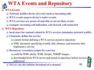 WTA Events and Repository
❑ WTA Events
❑ Network notifies device of event (such as incoming call)
❑ WTA events map to device’s native events
❑ WTA services are aware of and able to act on these events
❑ example: incoming call indication, call cleared, call connected
❑ WTA Repository
❑ local store for content related to WTA services (minimize network traffic)
❑ Channels: define the service
content format defining a WTA service stored in repository
XML document specifying eventid, title, abstract, and resources that
implement a service
❑ Resources: execution scripts for a service
could be WML decks, WML Scripts, WBMP images..
downloaded from WTA server and stored in repository before service is
referenced
❑ Server can also initiate download of a channel 61
 