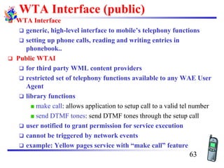 WTA Interface (public)
❑ WTA Interface
❑ generic, high-level interface to mobile’s telephony functions
❑ setting up phone calls, reading and writing entries in
phonebook..
❑ Public WTAI
❑ for third party WML content providers
❑ restricted set of telephony functions available to any WAE User
Agent
❑ library functions
make call: allows application to setup call to a valid tel number
send DTMF tones: send DTMF tones through the setup call
❑ user notified to grant permission for service execution
❑ cannot be triggered by network events
❑ example: Yellow pages service with “make call” feature
63
 