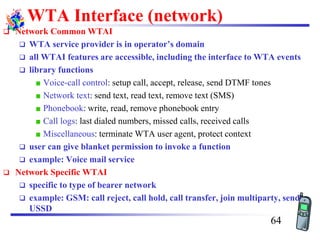 WTA Interface (network)
❑ Network Common WTAI
❑ WTA service provider is in operator’s domain
❑ all WTAI features are accessible, including the interface to WTA events
❑ library functions
Voice-call control: setup call, accept, release, send DTMF tones
Network text: send text, read text, remove text (SMS)
Phonebook: write, read, remove phonebook entry
Call logs: last dialed numbers, missed calls, received calls
Miscellaneous: terminate WTA user agent, protect context
❑ user can give blanket permission to invoke a function
❑ example: Voice mail service
❑ Network Specific WTAI
❑ specific to type of bearer network
❑ example: GSM: call reject, call hold, call transfer, join multiparty, send
USSD
64
 