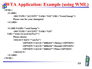 WTA Application: Example (using WML)
<WML>
<CARD>
<DO TYPE="ACCEPT" TASK="GO" URL="#voteChamp"/>
Please vote for your champion!
</CARD>
<CARD NAME="voteChamp">
<DO TYPE="ACCEPT" TASK="GO"
URL="wtai://cc/sc;$voteNo;1"/>
Please choose:
<SELECT KEY="voteNo">
<OPTION VALUE="6086415">Mickey</OPTION>
<OPTION VALUE="6086416">Donald</OPTION>
<OPTION VALUE="6086417">Pluto</OPTION>
</SELECT>
</CARD>
</WML>
69
 