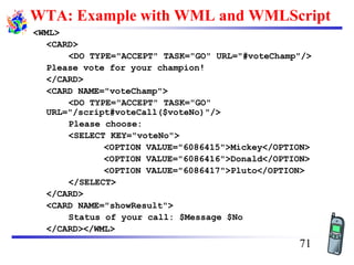 WTA: Example with WML and WMLScript
<WML>
<CARD>
<DO TYPE="ACCEPT" TASK="GO" URL="#voteChamp"/>
Please vote for your champion!
</CARD>
<CARD NAME="voteChamp">
<DO TYPE="ACCEPT" TASK="GO"
URL="/script#voteCall($voteNo)"/>
Please choose:
<SELECT KEY="voteNo">
<OPTION VALUE="6086415">Mickey</OPTION>
<OPTION VALUE="6086416">Donald</OPTION>
<OPTION VALUE="6086417">Pluto</OPTION>
</SELECT>
</CARD>
<CARD NAME="showResult">
Status of your call: $Message $No
</CARD></WML>
71
 