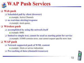 WAP Push Services
❑ Web push
❑ Scheduled pull by client (browser)
example: Active Channels
❑ no real-time alerting/response
❑ example: stock quotes
❑ Wireless push
❑ accomplished by using the network itself
example: SMS
❑ limited to simple text, cannot be used as starting point for service
❑ example: if SMS contains news, user cannot request specific news item
❑ WAP push
❑ Network supported push of WML content
example: Alerts or service indications
❑ Pre-caching of data (channels/resources)
72
 