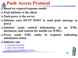 Push Access Protocol
❑ Based on request/response model
❑ Push initiator is the client
❑ Push proxy is the server
❑ Initiator uses HTTP POST to send push message to
proxy
❑ Initiator sends control information as an XML
document, and content for mobile (as WML)
❑ Proxy sends XML entity in response indicating
submission status
❑ Initiator can
❑ cancel previous push
❑ query status of push
❑ query status/capabilities of device
74
 