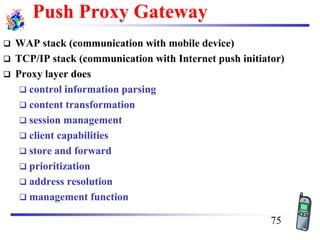 Push Proxy Gateway
❑ WAP stack (communication with mobile device)
❑ TCP/IP stack (communication with Internet push initiator)
❑ Proxy layer does
❑ control information parsing
❑ content transformation
❑ session management
❑ client capabilities
❑ store and forward
❑ prioritization
❑ address resolution
❑ management function
75
 
