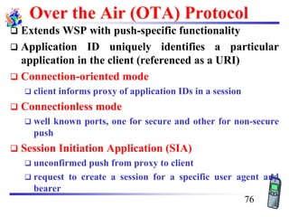 Over the Air (OTA) Protocol
❑ Extends WSP with push-specific functionality
❑ Application ID uniquely identifies a particular
application in the client (referenced as a URI)
❑ Connection-oriented mode
❑ client informs proxy of application IDs in a session
❑ Connectionless mode
❑ well known ports, one for secure and other for non-secure
push
❑ Session Initiation Application (SIA)
❑ unconfirmed push from proxy to client
❑ request to create a session for a specific user agent and
bearer
76
 