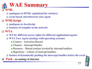 WAE Summary
❑ WML
❑ analogous to HTML (optimized for wireless)
❑ event based, microbrowser user agent
❑ WMLScript
❑ analogous to JavaScript
❑ features of compiler in the network
❑ WTA
❑ WTAI: different access rights for different applications/agents
❑ WTA User Agent (analogy with operating systems)
Context – Activation Record
Channel – Interrupt Handler
Resource – Shared routines invoked by interrupt handlers
Repository – Library of interrupt handlers
❑ feature of dynamically pushing the interrupt handler before the event
❑ Push - no analogy in Internet
77
 