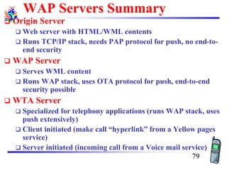 WAP Servers Summary
❑ Origin Server
❑ Web server with HTML/WML contents
❑ Runs TCP/IP stack, needs PAP protocol for push, no end-to-
end security
❑ WAP Server
❑ Serves WML content
❑ Runs WAP stack, uses OTA protocol for push, end-to-end
security possible
❑ WTA Server
❑ Specialized for telephony applications (runs WAP stack, uses
push extensively)
❑ Client initiated (make call “hyperlink” from a Yellow pages
service)
❑ Server initiated (incoming call from a Voice mail service)
79
 