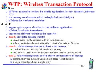WTP: Wireless Transaction Protocol
❑ Goals
❑ different transaction services that enable applications to select reliability, efficiency
levels
❑ low memory requirements, suited to simple devices (< 10kbyte )
❑ efficiency for wireless transmission
❑ WTP
❑ supports peer-to-peer, client/server and multicast applications
❑ efficient for wireless transmission
❑ support for different communication scenarios
❑ class 0: unreliable message transfer
unconfirmed Invoke message with no Result message
a datagram that can be sent within the context of an existing Session
❑ class 1: reliable message transfer without result message
confirmed Invoke message with no Result message
used for data push, where no response from the destination is expected
❑ class 2: reliable message transfer with exactly one reliable result message
❑ confirmed Invoke message with one confirmed Result message
❑ a single request produces a single reply
89
 