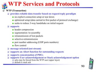WTP Services and Protocols
❑ WTP (Transaction)
❑ provides reliable data transfer based on request/reply paradigm
no explicit connection setup or tear down
optimized setup (data carried in first packet of protocol exchange)
seeks to reduce 3-way handshake on initial request
❑ supports
header compression
segmentation /re-assembly
retransmission of lost packets
selective-retransmission
port number addressing (UDP ports numbers)
flow control
❑ message oriented (not stream)
❑ supports an Abort function for outstanding requests
❑ supports concatenation of PDUs
❑ supports User acknowledgement or Stack acknowledgement option
❑ acks may be forced from the WTP user (upper layer)
❑ default is stack ack
90
 