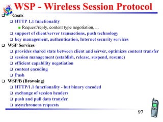 WSP - Wireless Session Protocol
❑ Goals
❑ HTTP 1.1 functionality
Request/reply, content type negotiation, ...
❑ support of client/server transactions, push technology
❑ key management, authentication, Internet security services
❑ WSP Services
❑ provides shared state between client and server, optimizes content transfer
❑ session management (establish, release, suspend, resume)
❑ efficient capability negotiation
❑ content encoding
❑ Push
❑ WSP/B (Browsing)
❑ HTTP/1.1 functionality - but binary encoded
❑ exchange of session headers
❑ push and pull data transfer
❑ asynchronous requests
97
 