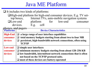 Java ME Platform
❑ It includes two kinds of platforms:
❑High-end platform for high-end consumer devices. E.g. TV set-
top boxes, Internet TVs, auto-mobile navigation systems
❑Low-end platform for low-end consumer
devices. E.g. cell
phones, and pagers
Platforms Device Characteristics
High-End
consumer
devices
❑ a large range of user interface capabilities
❑ total memory budgets starting from about two to four MB
❑ persistent, high-bandwidth network connections, often using
TCP/IP
Low-end
consumer
devices
❑ simple user interfaces
❑ minimum memory budgets starting from about 128–256 KB
❑ low bandwidth, intermittent network connections that is often
not based on the TCP/IP protocol suite.
❑ most of these devices are battery-operated
10
 