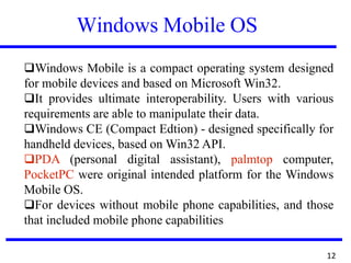 Windows Mobile OS
❑Windows Mobile is a compact operating system designed
for mobile devices and based on Microsoft Win32.
❑It provides ultimate interoperability. Users with various
requirements are able to manipulate their data.
❑Windows CE (Compact Edtion) - designed specifically for
handheld devices, based on Win32 API.
❑PDA (personal digital assistant), palmtop computer,
PocketPC were original intended platform for the Windows
Mobile OS.
❑For devices without mobile phone capabilities, and those
that included mobile phone capabilities
12
 