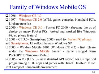 Family of Windows Mobile OS
❑ 1996 – Windows CE 1.0
❑ 1997 – Windows CE 2.0 (ATM, games consoles, Handheld PC's,
kitchen utensils)
❑ 2000 - Windows CE 3.0 - Pocket PC 2000 - (became the os of
choice on many Pocket PCs, looked and worked like Windows
98, no phone feature)
❑ 2001 - CE 3.0 - Smartphone 2002– used for Pocket PC phones
and Smartphones, UI reflect the new Windows XP
❑ 2003 – Windws Mobile 2003 (Windows CE 4.2) - first release
under the Windows Mobile banner - name changed form
PocketPC to Windows Mobile
❑ 2005 - WM5 (CE5.0) - new standard API created for a simplified
programming of 3D apps and games with Direct3Dmobile. It use
.Net Compact Framework environment
13
 