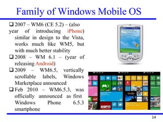 Family of Windows Mobile OS
❑ 2007 – WM6 (CE 5.2) – (also
year of introducing iPhone)
similar in design to the Vista,
works much like WM5, but
with much better stability
❑ 2008 – WM 6.1 – (year of
releasing Android)
❑ 2009 –
scrollable
WM6.5,
labels,
vertically
Windows
Marketplace announced
❑ Feb 2010 – WM6.5.3, was
first
6.5.3
officially
Windows
announced as
Phone
smartphone
14
 