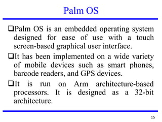 Palm OS
❑Palm OS is an embedded operating system
designed for ease of use with a touch
screen-based graphical user interface.
❑It has been implemented on a wide variety
of mobile devices such as smart phones,
barcode readers, and GPS devices.
❑It is run on Arm architecture-based
It isprocessors. designed as a 32-bit
architecture.
15
 