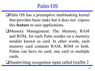 Palm OS
❑Palm OS has a preemptive multitasking kernel
that provides basic tasks but it does not expose
this feature to user applications.
❑Memory Management: The Memory, RAM
and ROM, for each Palm resides on a memory
module known as card. In other words, each
memory card contains RAM, ROM or both.
Palms can have no card, one card or multiple
cards.
❑Handwriting recognition input called Graffiti 2
17
 