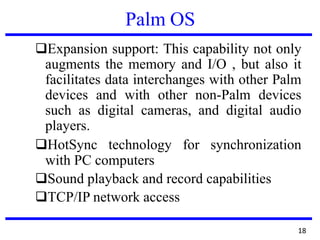 Palm OS
❑Expansion support: This capability not only
augments the memory and I/O , but also it
facilitates data interchanges with other Palm
devices and with other non-Palm devices
such as digital cameras, and digital audio
players.
❑HotSync technology for synchronization
with PC computers
❑Sound playback and record capabilities
❑TCP/IP network access
18
 