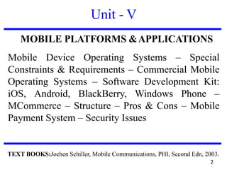 Unit - V
MOBILE PLATFORMS &APPLICATIONS
Mobile Device Operating Systems – Special
Constraints & Requirements – Commercial Mobile
Operating Systems – Software Development Kit:
iOS, Android, BlackBerry, Windows Phone –
MCommerce – Structure – Pros & Cons – Mobile
Payment System – Security Issues
TEXT BOOKS:Jochen Schiller, Mobile Communications, PHI, Second Edn, 2003.
2
 