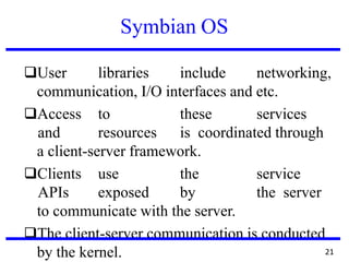 Symbian OS
❑User libraries include networking,
communication, I/O interfaces and etc.
❑Access to these services
and resources is coordinated through
a client-server framework.
❑Clients use the service
APIs exposed by the server
to communicate with the server.
❑The client-server communication is conducted
by the kernel. 21
 