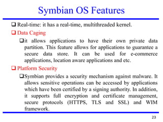 Symbian OS Features
❑ Real-time: it has a real-time, multithreaded kernel.
❑ Data Caging
❑it allows applications to have their own private data
partition. This feature allows for applications to guarantee a
secure data store. It can be used for e-commerce
applications, location aware applications and etc.
❑ Platform Security
❑Symbian provides a security mechanism against malware. It
allows sensitive operations can be accessed by applications
which have been certified by a signing authority. In addition,
it supports full encryption and certificate management,
secure protocols (HTTPS, TLS and SSL) and WIM
framework.
23
 