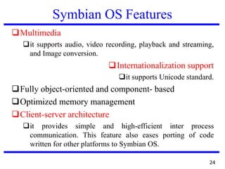 Symbian OS Features
❑Multimedia
❑it supports audio, video recording, playback and streaming,
and Image conversion.
❑Internationalization support
❑it supports Unicode standard.
❑Fully object-oriented and component- based
❑Optimized memory management
❑Client-server architecture
❑it provides simple and high-efficient inter process
communication. This feature also eases porting of code
written for other platforms to Symbian OS.
24
 