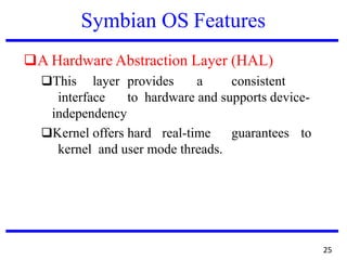 Symbian OS Features
❑A Hardware Abstraction Layer (HAL)
❑This layer provides a consistent
interface to hardware and supports device-
independency
❑Kernel offers hard real-time guarantees to
kernel and user mode threads.
25
 