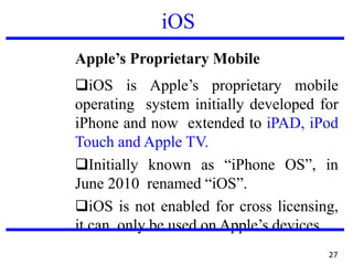 iOS
Apple’s Proprietary Mobile
❑iOS is Apple’s proprietary mobile
operating system initially developed for
iPhone and now extended to iPAD, iPod
Touch and Apple TV.
❑Initially known as “iPhone OS”, in
June 2010 renamed “iOS”.
❑iOS is not enabled for cross licensing,
it can only be used on Apple’s devices.
27
 