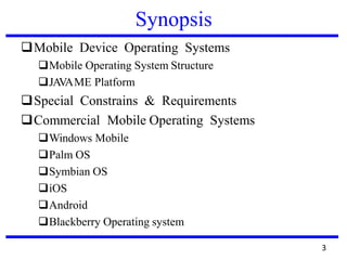 Synopsis
❑Mobile Device Operating Systems
❑Mobile Operating System Structure
❑JAVAME Platform
❑Special Constrains & Requirements
❑Commercial Mobile Operating Systems
❑Windows Mobile
❑Palm OS
❑Symbian OS
❑iOS
❑Android
❑Blackberry Operating system
3
 