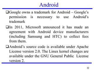 Android
❑Google owns a trademark for Android – Google’s
permission is necessary to use Android’s
trademark
❑In 2011, Microsoft announced it has made an
agreement with Android device manufacturers
(including Samsung and HTC) to collect fees
from them.
❑Android’s source code is available under Apache
License version 2.0. The Linux kernel changes are
available under the GNU General Public License
version 2.
32
 