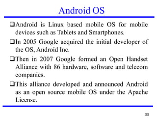 Android OS
❑Android is Linux based mobile OS for mobile
devices such as Tablets and Smartphones.
❑In 2005 Google acquired the initial developer of
the OS, Android Inc.
❑Then in 2007 Google formed an Open Handset
Alliance with 86 hardware, software and telecom
companies.
❑This alliance developed and announced Android
as an open source mobile OS under the Apache
License.
33
 