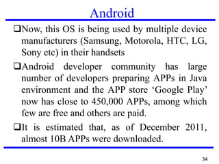 Android
❑Now, this OS is being used by multiple device
manufacturers (Samsung, Motorola, HTC, LG,
Sony etc) in their handsets
❑Android developer community has large
number of developers preparing APPs in Java
environment and the APP store ‘Google Play’
now has close to 450,000 APPs, among which
few are free and others are paid.
❑It is estimated that, as of December 2011,
almost 10B APPs were downloaded.
34
 