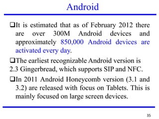 Android
❑It is estimated that as of February 2012 there
are over 300M Android devices and
approximately 850,000 Android devices are
activated every day.
❑The earliest recognizable Android version is
2.3 Gingerbread, which supports SIP and NFC.
❑In 2011 Android Honeycomb version (3.1 and
3.2) are released with focus on Tablets. This is
mainly focused on large screen devices.
35
 